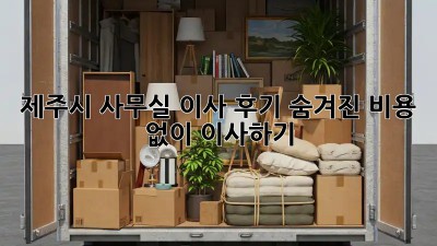 제주시 사무실 이사 후기: 숨겨진 비용 없이 이사하기